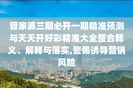 管家婆三期必开一期精准预测与天天开好彩精准大全整合释义、解释与落实,警惕诱导营销风险